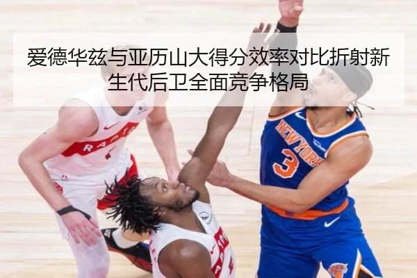 爱德华兹与亚历山大得分效率对比折射新生代后卫全面竞争格局