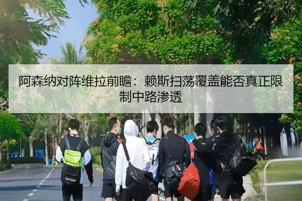 阿森纳对阵维拉前瞻：赖斯扫荡覆盖能否真正限制中路渗透