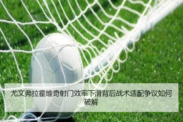 尤文弗拉霍维奇射门效率下滑背后战术适配争议如何破解